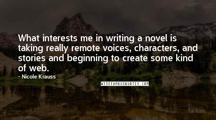 Nicole Krauss Quotes: What interests me in writing a novel is taking really remote voices, characters, and stories and beginning to create some kind of web.