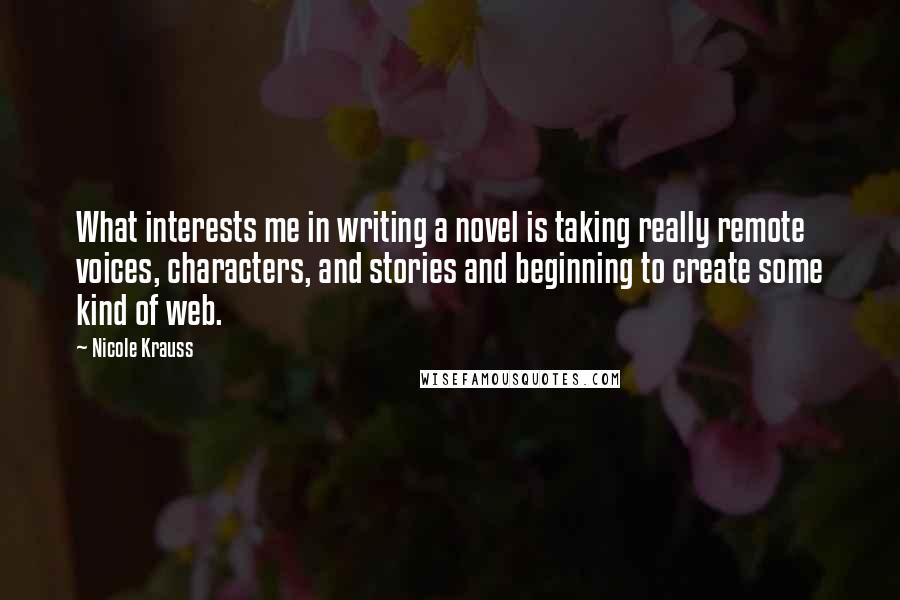 Nicole Krauss Quotes: What interests me in writing a novel is taking really remote voices, characters, and stories and beginning to create some kind of web.