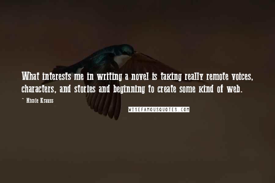 Nicole Krauss Quotes: What interests me in writing a novel is taking really remote voices, characters, and stories and beginning to create some kind of web.