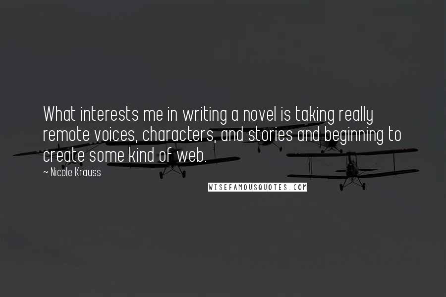 Nicole Krauss Quotes: What interests me in writing a novel is taking really remote voices, characters, and stories and beginning to create some kind of web.