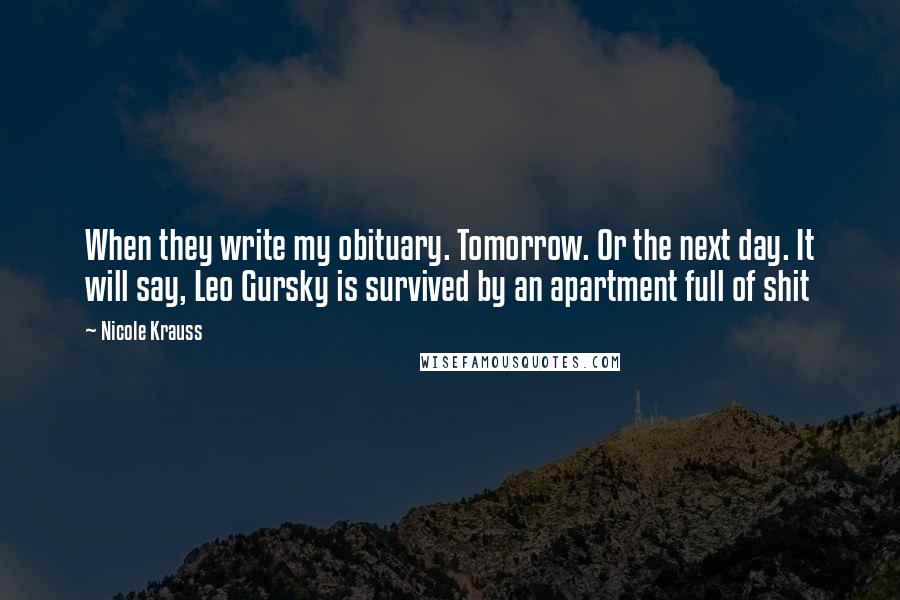 Nicole Krauss Quotes: When they write my obituary. Tomorrow. Or the next day. It will say, Leo Gursky is survived by an apartment full of shit
