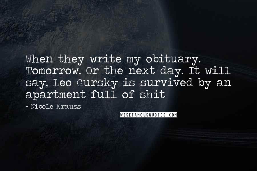 Nicole Krauss Quotes: When they write my obituary. Tomorrow. Or the next day. It will say, Leo Gursky is survived by an apartment full of shit