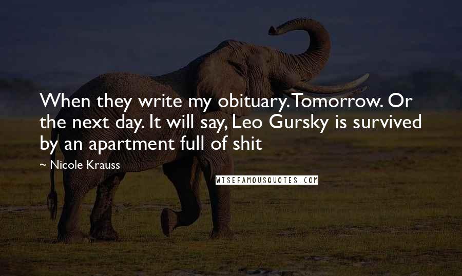 Nicole Krauss Quotes: When they write my obituary. Tomorrow. Or the next day. It will say, Leo Gursky is survived by an apartment full of shit