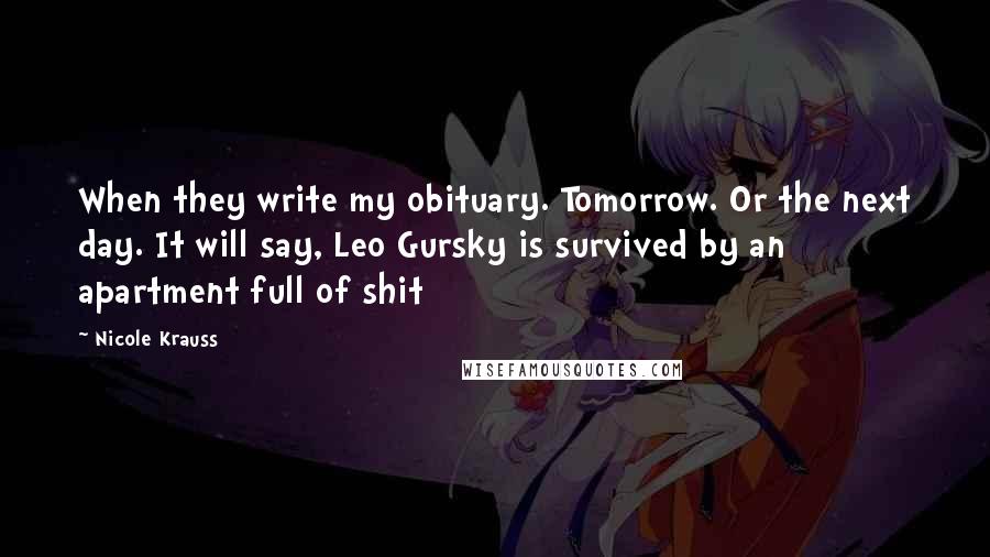 Nicole Krauss Quotes: When they write my obituary. Tomorrow. Or the next day. It will say, Leo Gursky is survived by an apartment full of shit