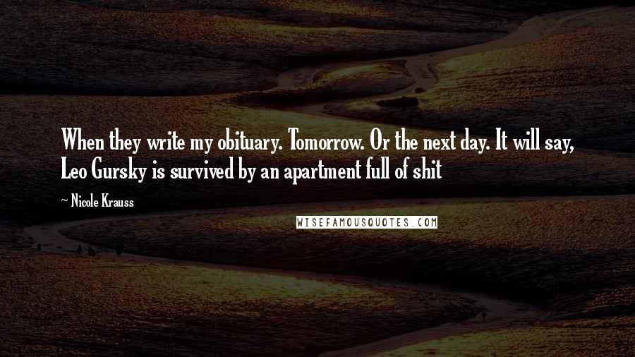 Nicole Krauss Quotes: When they write my obituary. Tomorrow. Or the next day. It will say, Leo Gursky is survived by an apartment full of shit