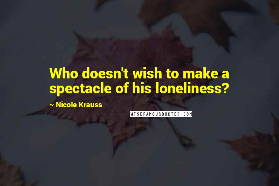 Nicole Krauss Quotes: Who doesn't wish to make a spectacle of his loneliness?