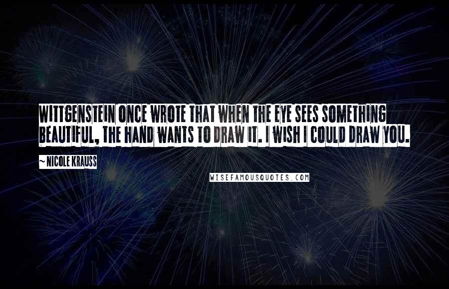 Nicole Krauss Quotes: Wittgenstein once wrote that when the eye sees something beautiful, the hand wants to draw it. I wish I could draw you.