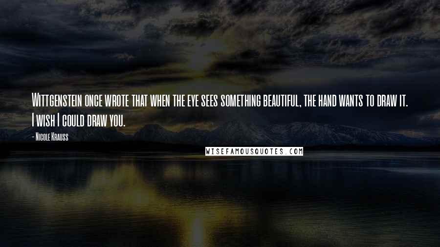 Nicole Krauss Quotes: Wittgenstein once wrote that when the eye sees something beautiful, the hand wants to draw it. I wish I could draw you.