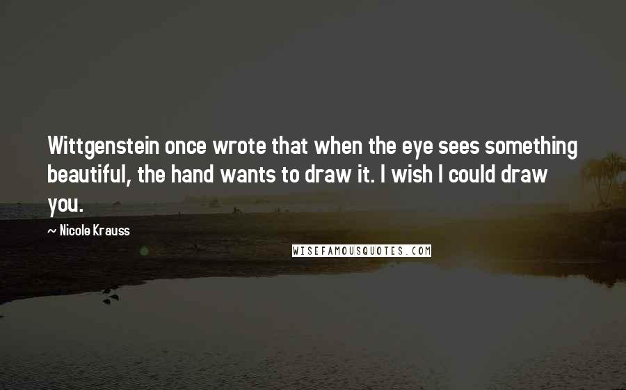 Nicole Krauss Quotes: Wittgenstein once wrote that when the eye sees something beautiful, the hand wants to draw it. I wish I could draw you.