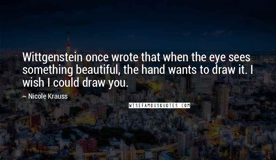 Nicole Krauss Quotes: Wittgenstein once wrote that when the eye sees something beautiful, the hand wants to draw it. I wish I could draw you.