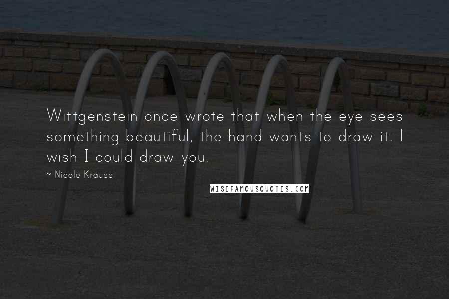 Nicole Krauss Quotes: Wittgenstein once wrote that when the eye sees something beautiful, the hand wants to draw it. I wish I could draw you.