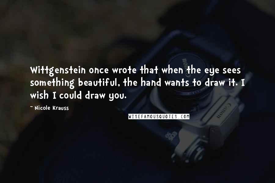 Nicole Krauss Quotes: Wittgenstein once wrote that when the eye sees something beautiful, the hand wants to draw it. I wish I could draw you.