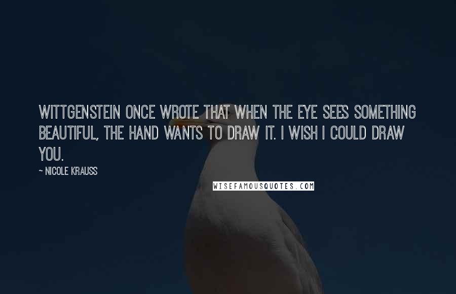 Nicole Krauss Quotes: Wittgenstein once wrote that when the eye sees something beautiful, the hand wants to draw it. I wish I could draw you.