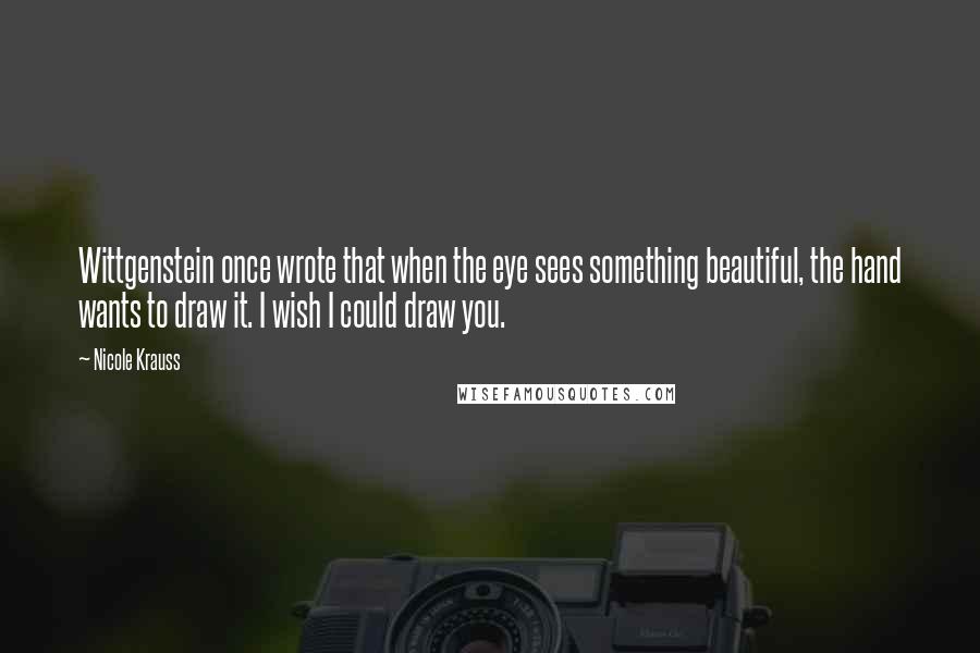 Nicole Krauss Quotes: Wittgenstein once wrote that when the eye sees something beautiful, the hand wants to draw it. I wish I could draw you.