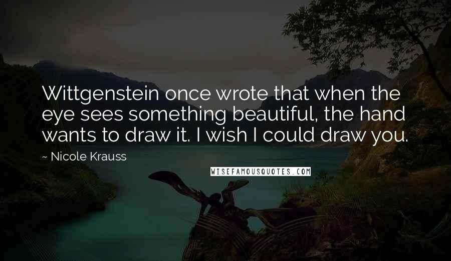Nicole Krauss Quotes: Wittgenstein once wrote that when the eye sees something beautiful, the hand wants to draw it. I wish I could draw you.