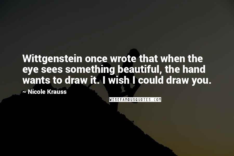 Nicole Krauss Quotes: Wittgenstein once wrote that when the eye sees something beautiful, the hand wants to draw it. I wish I could draw you.