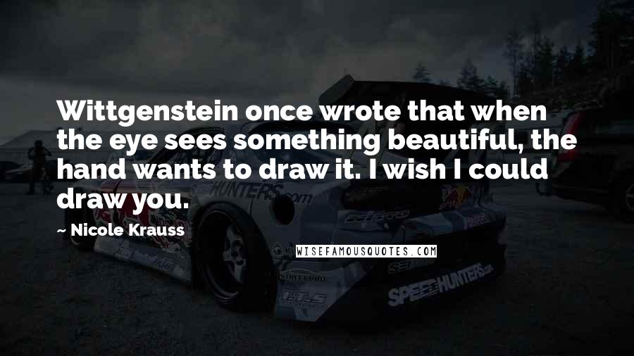 Nicole Krauss Quotes: Wittgenstein once wrote that when the eye sees something beautiful, the hand wants to draw it. I wish I could draw you.