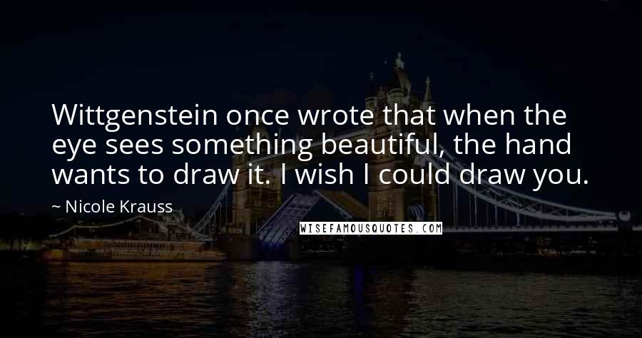 Nicole Krauss Quotes: Wittgenstein once wrote that when the eye sees something beautiful, the hand wants to draw it. I wish I could draw you.