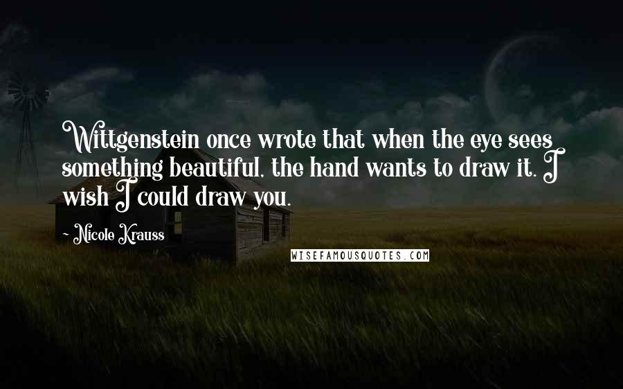 Nicole Krauss Quotes: Wittgenstein once wrote that when the eye sees something beautiful, the hand wants to draw it. I wish I could draw you.