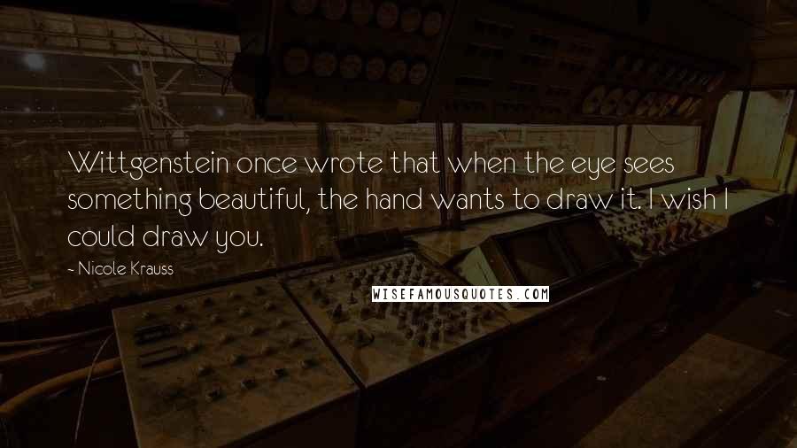 Nicole Krauss Quotes: Wittgenstein once wrote that when the eye sees something beautiful, the hand wants to draw it. I wish I could draw you.