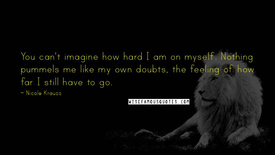 Nicole Krauss Quotes: You can't imagine how hard I am on myself. Nothing pummels me like my own doubts, the feeling of how far I still have to go.