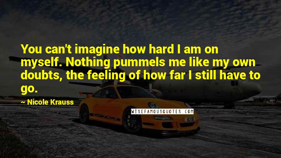 Nicole Krauss Quotes: You can't imagine how hard I am on myself. Nothing pummels me like my own doubts, the feeling of how far I still have to go.