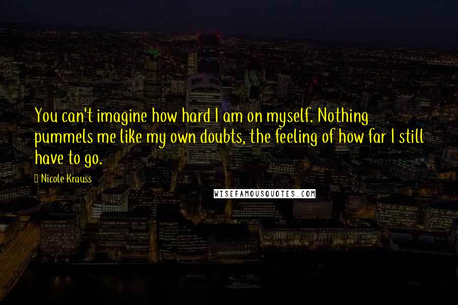 Nicole Krauss Quotes: You can't imagine how hard I am on myself. Nothing pummels me like my own doubts, the feeling of how far I still have to go.