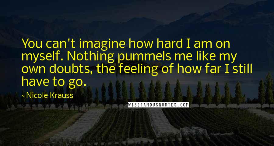 Nicole Krauss Quotes: You can't imagine how hard I am on myself. Nothing pummels me like my own doubts, the feeling of how far I still have to go.