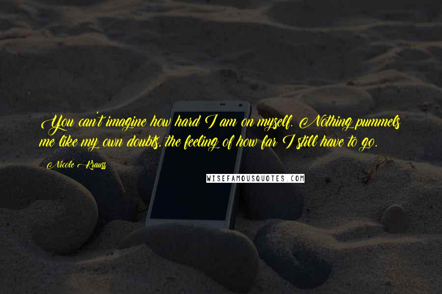 Nicole Krauss Quotes: You can't imagine how hard I am on myself. Nothing pummels me like my own doubts, the feeling of how far I still have to go.