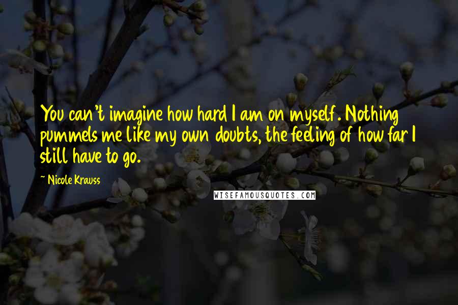 Nicole Krauss Quotes: You can't imagine how hard I am on myself. Nothing pummels me like my own doubts, the feeling of how far I still have to go.