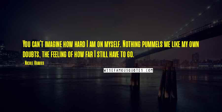 Nicole Krauss Quotes: You can't imagine how hard I am on myself. Nothing pummels me like my own doubts, the feeling of how far I still have to go.