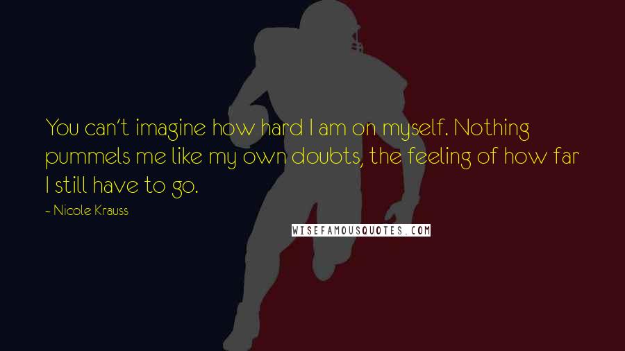 Nicole Krauss Quotes: You can't imagine how hard I am on myself. Nothing pummels me like my own doubts, the feeling of how far I still have to go.