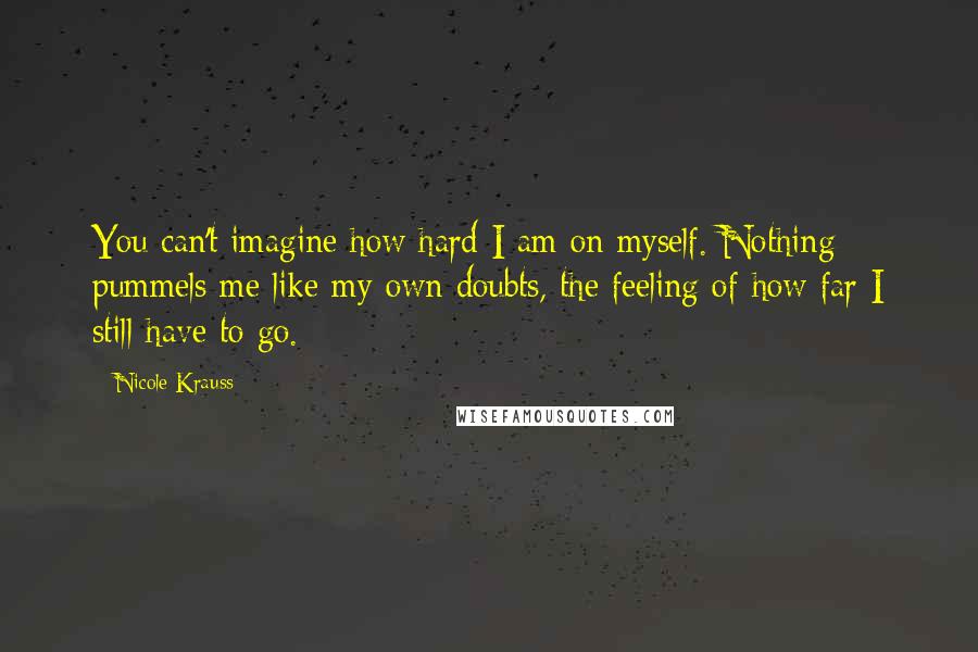 Nicole Krauss Quotes: You can't imagine how hard I am on myself. Nothing pummels me like my own doubts, the feeling of how far I still have to go.
