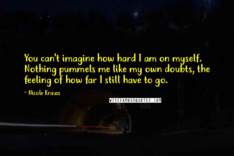 Nicole Krauss Quotes: You can't imagine how hard I am on myself. Nothing pummels me like my own doubts, the feeling of how far I still have to go.