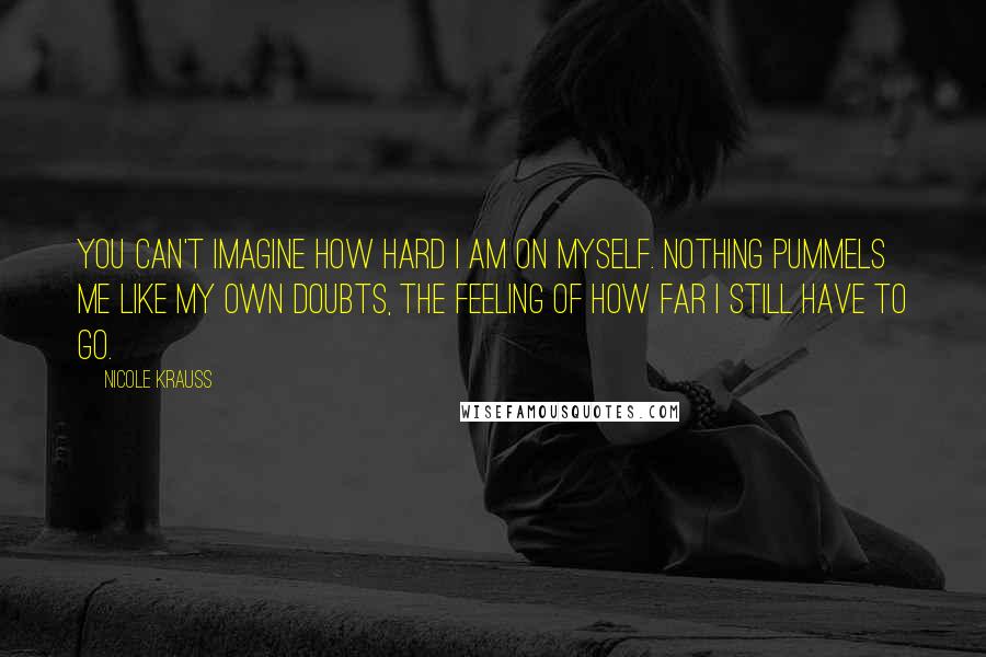 Nicole Krauss Quotes: You can't imagine how hard I am on myself. Nothing pummels me like my own doubts, the feeling of how far I still have to go.