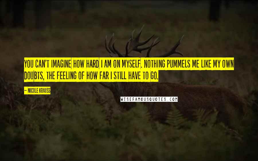 Nicole Krauss Quotes: You can't imagine how hard I am on myself. Nothing pummels me like my own doubts, the feeling of how far I still have to go.