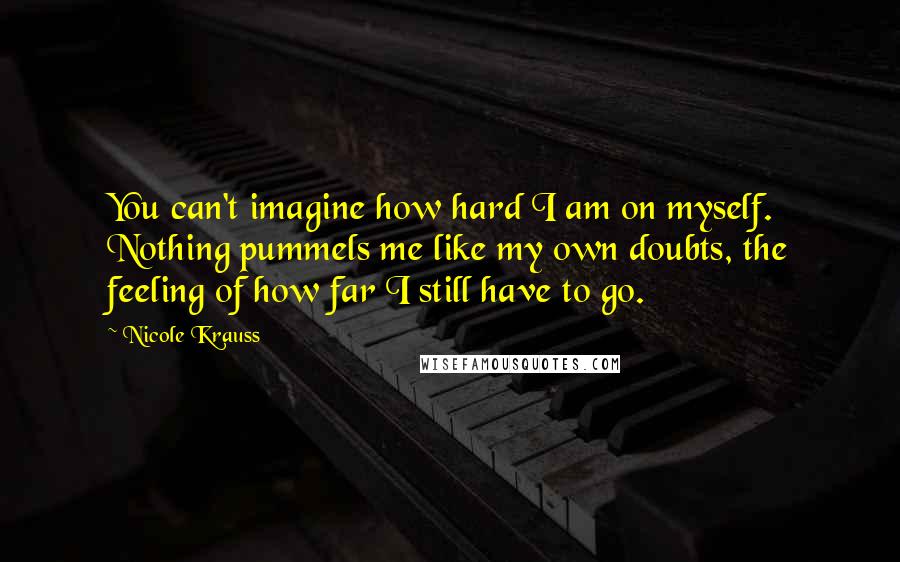 Nicole Krauss Quotes: You can't imagine how hard I am on myself. Nothing pummels me like my own doubts, the feeling of how far I still have to go.