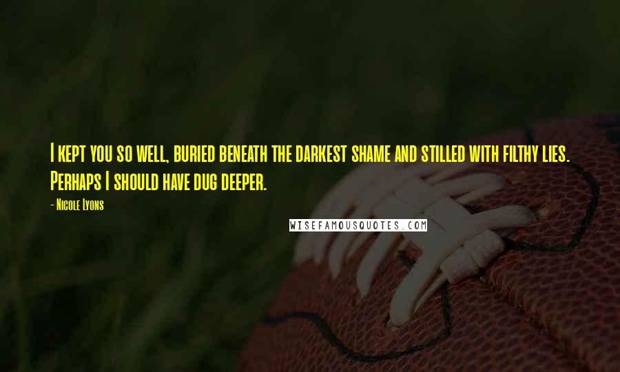 Nicole Lyons Quotes: I kept you so well, buried beneath the darkest shame and stilled with filthy lies. Perhaps I should have dug deeper.