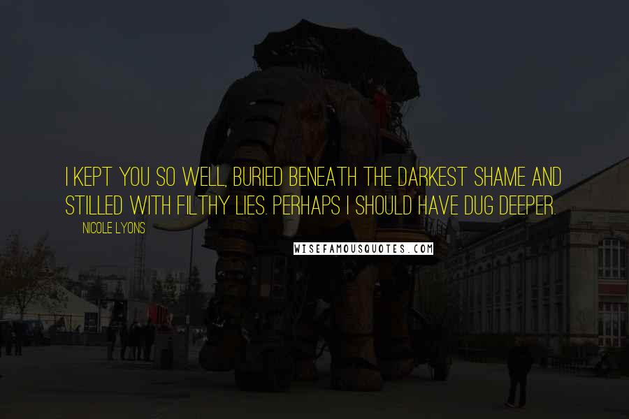 Nicole Lyons Quotes: I kept you so well, buried beneath the darkest shame and stilled with filthy lies. Perhaps I should have dug deeper.