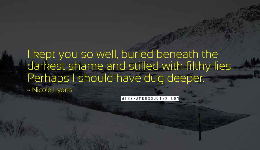 Nicole Lyons Quotes: I kept you so well, buried beneath the darkest shame and stilled with filthy lies. Perhaps I should have dug deeper.