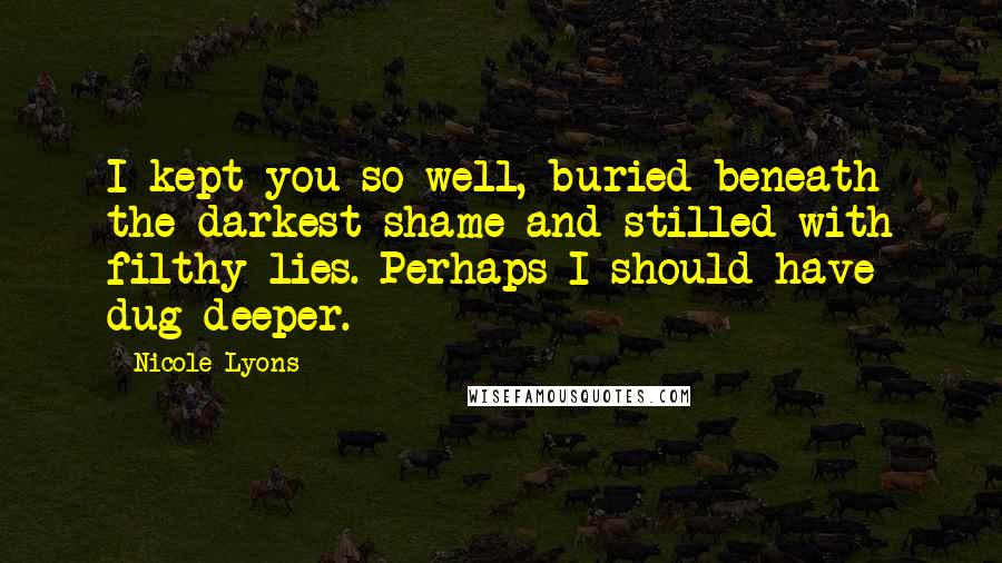 Nicole Lyons Quotes: I kept you so well, buried beneath the darkest shame and stilled with filthy lies. Perhaps I should have dug deeper.