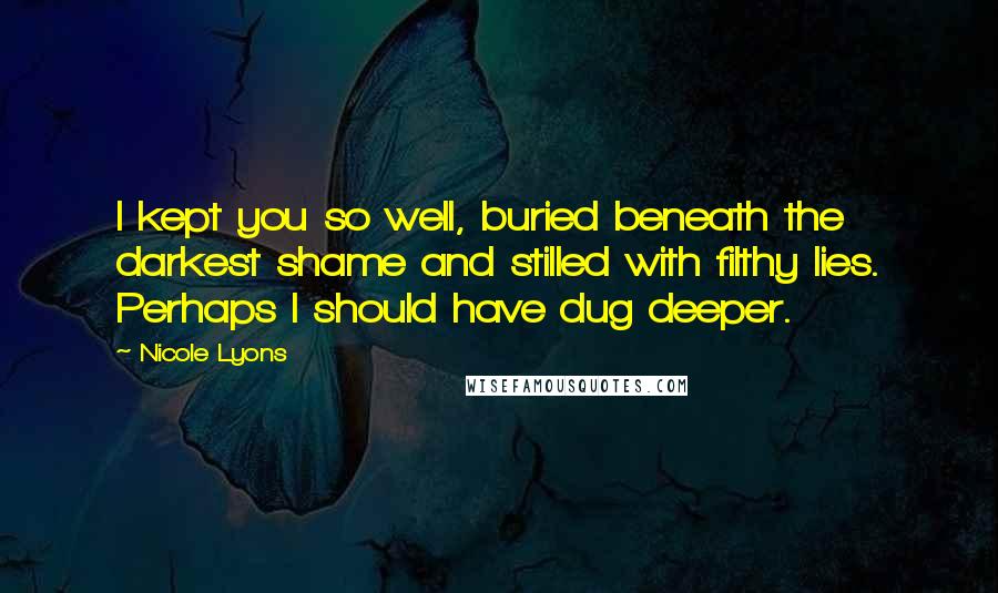 Nicole Lyons Quotes: I kept you so well, buried beneath the darkest shame and stilled with filthy lies. Perhaps I should have dug deeper.
