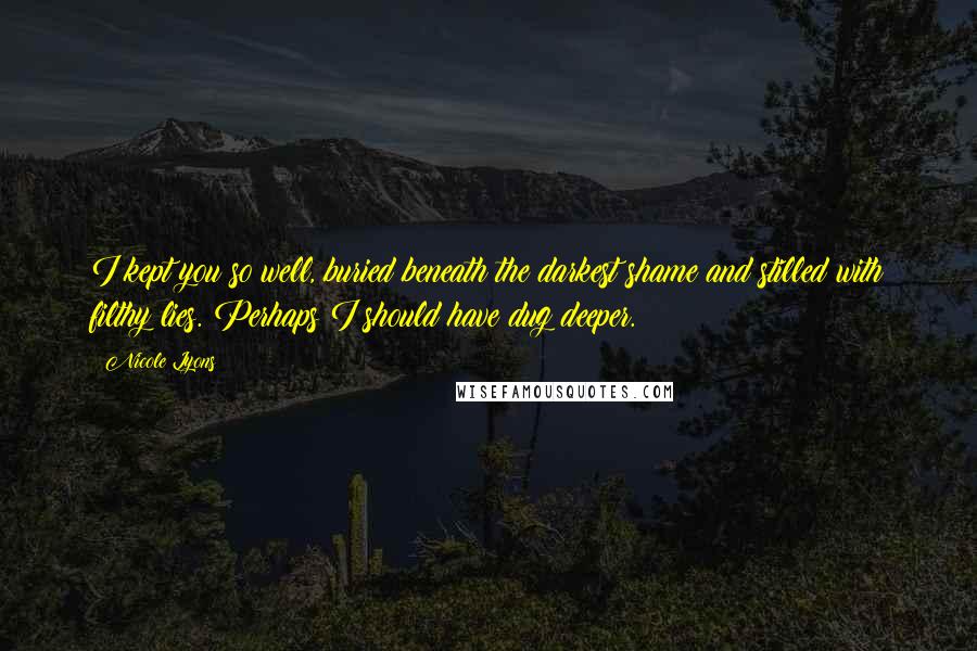 Nicole Lyons Quotes: I kept you so well, buried beneath the darkest shame and stilled with filthy lies. Perhaps I should have dug deeper.