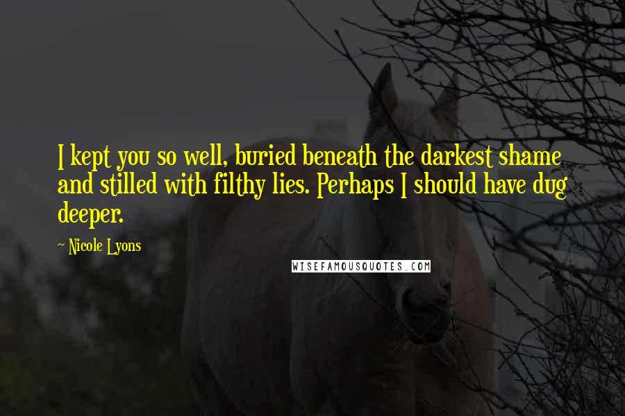 Nicole Lyons Quotes: I kept you so well, buried beneath the darkest shame and stilled with filthy lies. Perhaps I should have dug deeper.