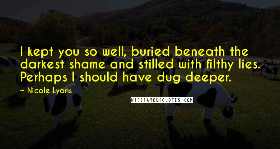 Nicole Lyons Quotes: I kept you so well, buried beneath the darkest shame and stilled with filthy lies. Perhaps I should have dug deeper.