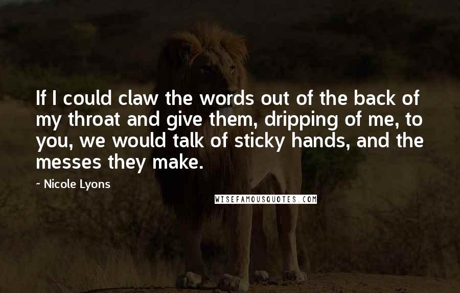 Nicole Lyons Quotes: If I could claw the words out of the back of my throat and give them, dripping of me, to you, we would talk of sticky hands, and the messes they make.