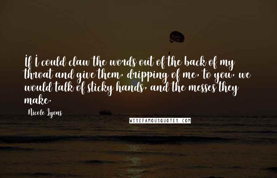 Nicole Lyons Quotes: If I could claw the words out of the back of my throat and give them, dripping of me, to you, we would talk of sticky hands, and the messes they make.
