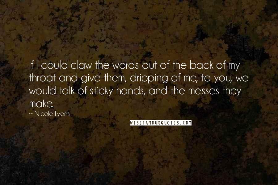 Nicole Lyons Quotes: If I could claw the words out of the back of my throat and give them, dripping of me, to you, we would talk of sticky hands, and the messes they make.