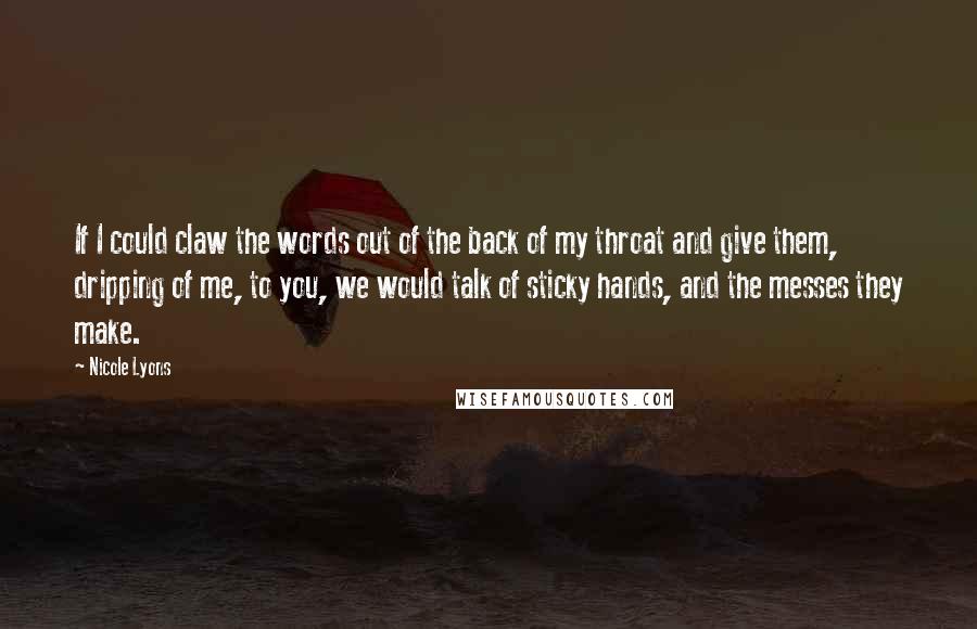 Nicole Lyons Quotes: If I could claw the words out of the back of my throat and give them, dripping of me, to you, we would talk of sticky hands, and the messes they make.