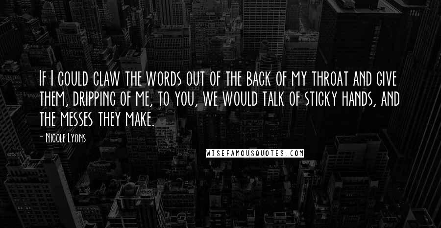Nicole Lyons Quotes: If I could claw the words out of the back of my throat and give them, dripping of me, to you, we would talk of sticky hands, and the messes they make.